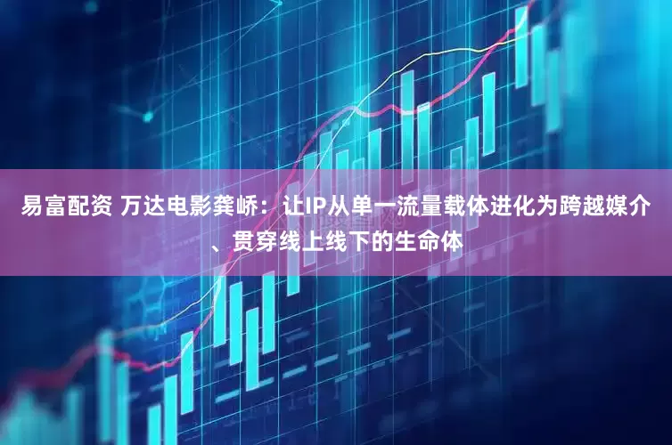 易富配资 万达电影龚峤：让IP从单一流量载体进化为跨越媒介、贯穿线上线下的生命体
