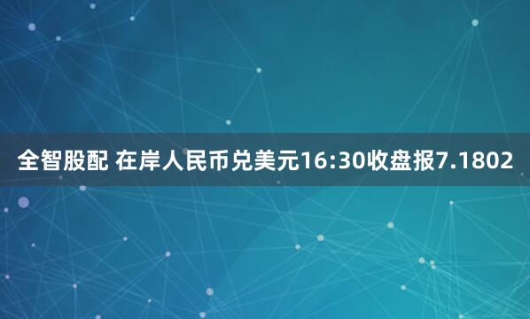 全智股配 在岸人民币兑美元16:30收盘报7.1802
