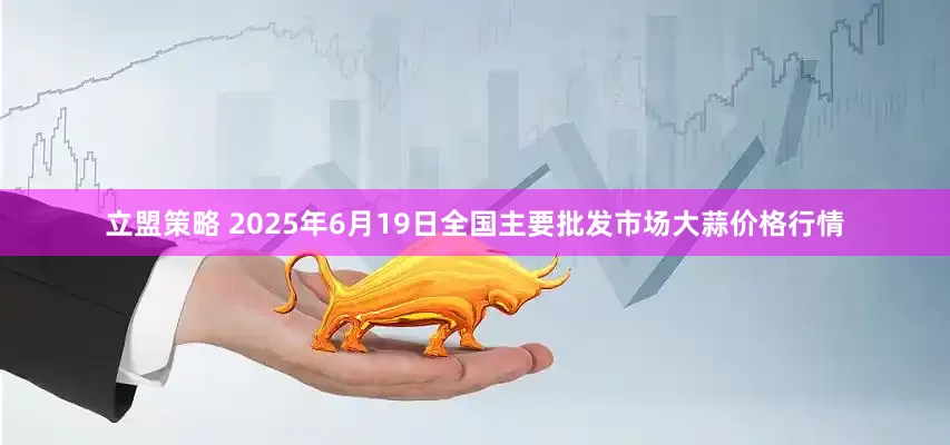 立盟策略 2025年6月19日全国主要批发市场大蒜价格行情