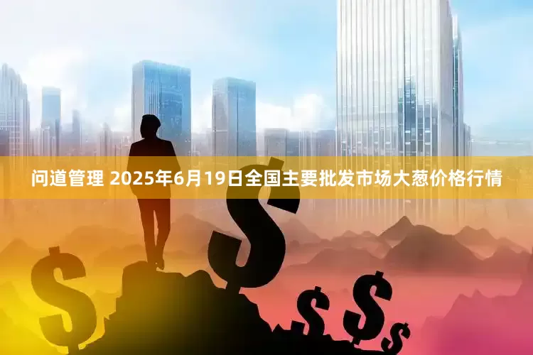 问道管理 2025年6月19日全国主要批发市场大葱价格行情