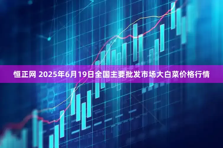 恒正网 2025年6月19日全国主要批发市场大白菜价格行情