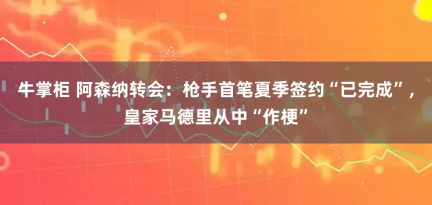 牛掌柜 阿森纳转会：枪手首笔夏季签约“已完成”，皇家马德里从中“作梗”