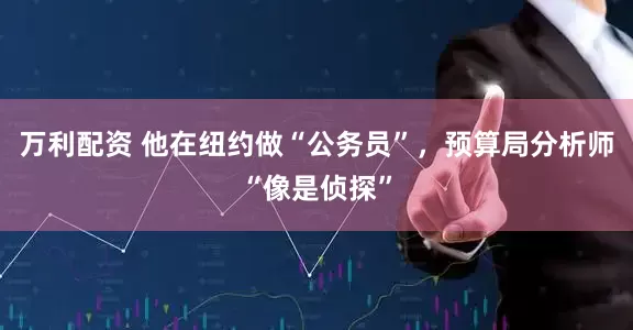万利配资 他在纽约做“公务员”，预算局分析师“像是侦探”