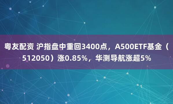 粤友配资 沪指盘中重回3400点，A500ETF基金（512050）涨0.85%，华测导航涨超5%