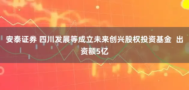 安泰证券 四川发展等成立未来创兴股权投资基金  出资额5亿