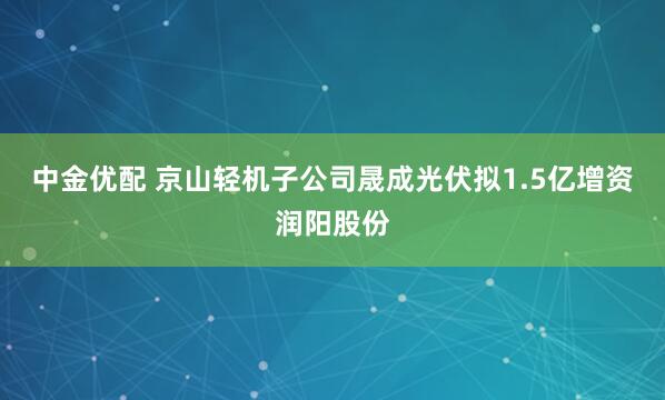 中金优配 京山轻机子公司晟成光伏拟1.5亿增资润阳股份