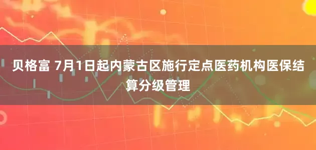 贝格富 7月1日起内蒙古区施行定点医药机构医保结算分级管理