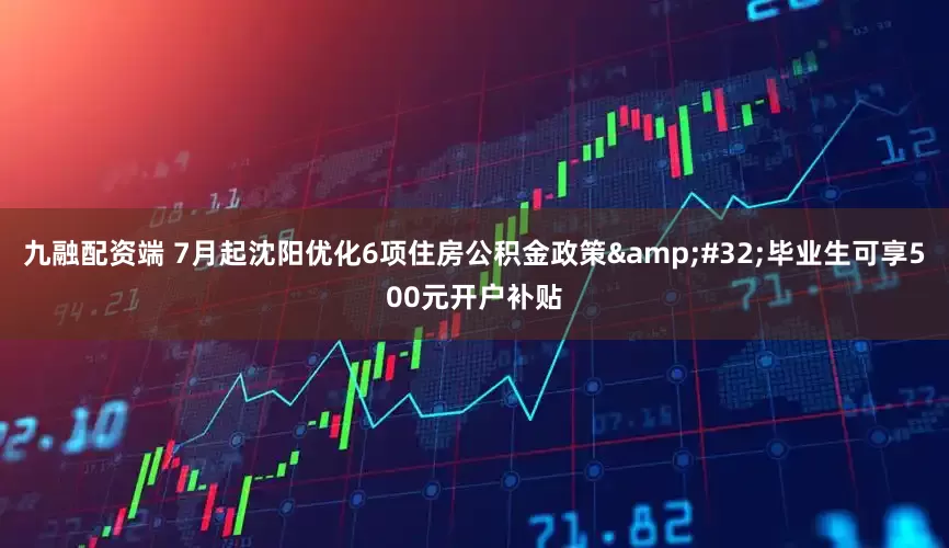 九融配资端 7月起沈阳优化6项住房公积金政策&#32;毕业生可享500元开户补贴