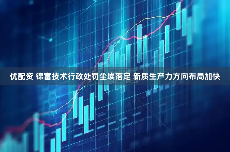 优配资 锦富技术行政处罚尘埃落定 新质生产力方向布局加快