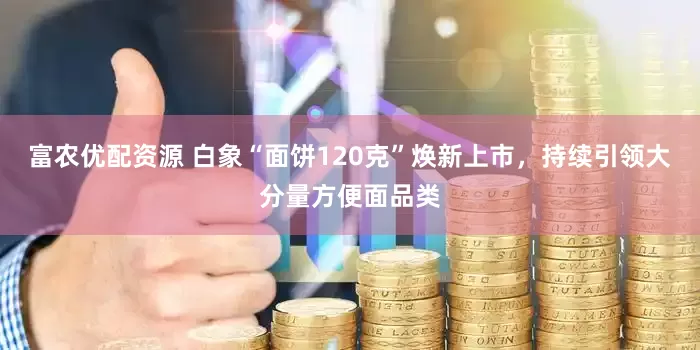 富农优配资源 白象“面饼120克”焕新上市，持续引领大分量方便面品类