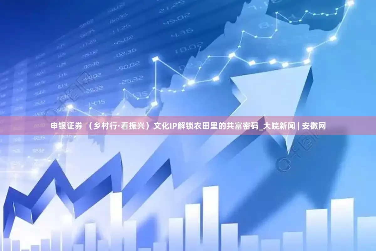 申银证券 （乡村行·看振兴）文化IP解锁农田里的共富密码_大皖新闻 | 安徽网