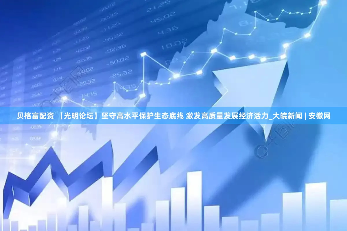 贝格富配资 【光明论坛】坚守高水平保护生态底线 激发高质量发展经济活力_大皖新闻 | 安徽网