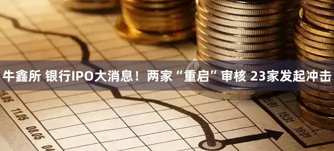 牛鑫所 银行IPO大消息！两家“重启”审核 23家发起冲击