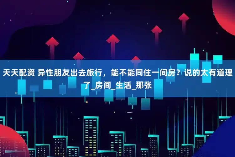 天天配资 异性朋友出去旅行，能不能同住一间房？说的太有道理了_房间_生活_那张