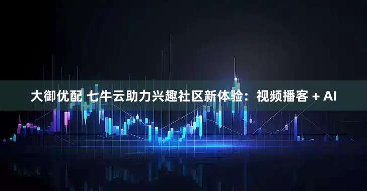 大御优配 七牛云助力兴趣社区新体验：视频播客 + AI