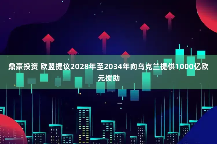 鼎豪投资 欧盟提议2028年至2034年向乌克兰提供1000亿欧元援助