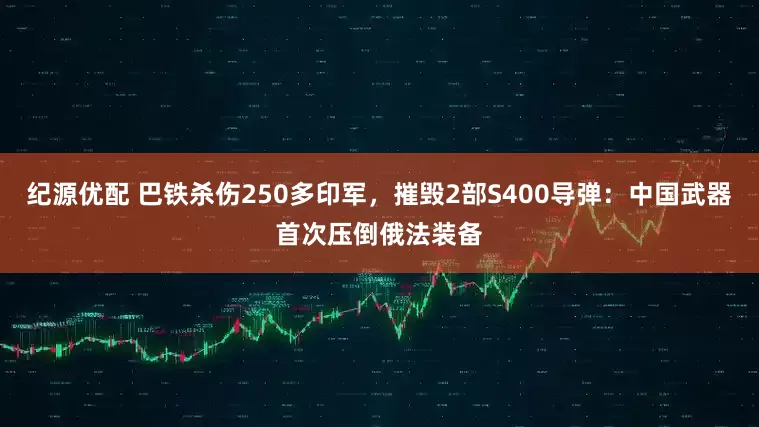 纪源优配 巴铁杀伤250多印军，摧毁2部S400导弹：中国武器首次压倒俄法装备