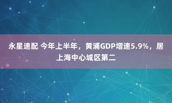 永星速配 今年上半年，黄浦GDP增速5.9%，居上海中心城区第二