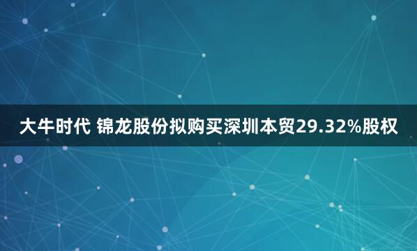 大牛时代 锦龙股份拟购买深圳本贸29.32%股权