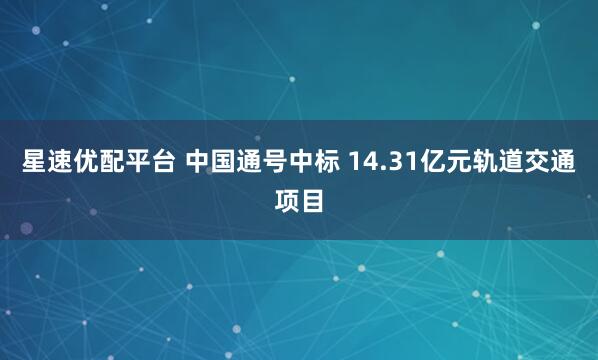 星速优配平台 中国通号中标 14.31亿元轨道交通项目