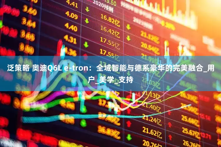 泛策略 奥迪Q6L e-tron：全域智能与德系豪华的完美融合_用户_美学_支持