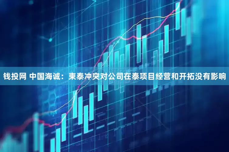 钱投网 中国海诚：柬泰冲突对公司在泰项目经营和开拓没有影响