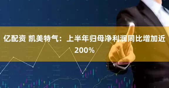 亿配资 凯美特气：上半年归母净利润同比增加近200%