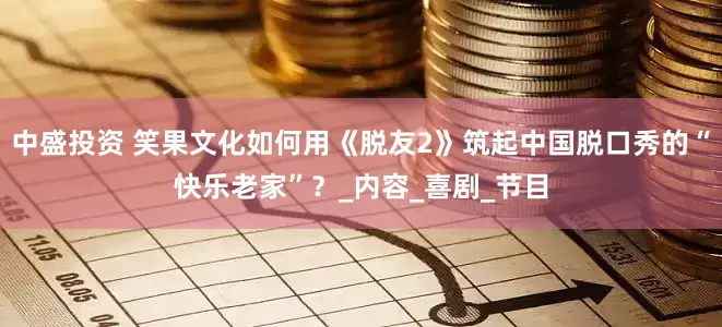 中盛投资 笑果文化如何用《脱友2》筑起中国脱口秀的“快乐老家”？_内容_喜剧_节目