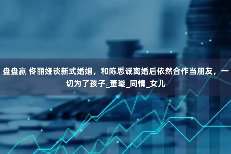 盘盘赢 佟丽娅谈新式婚姻，和陈思诚离婚后依然合作当朋友，一切为了孩子_董璇_同情_女儿