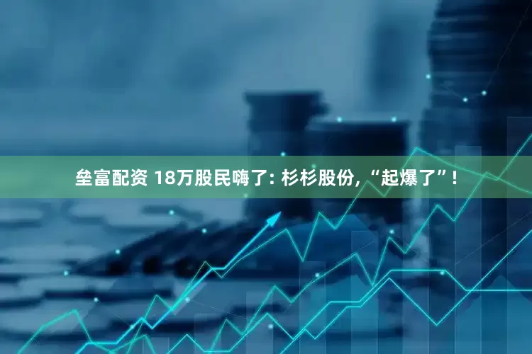 垒富配资 18万股民嗨了: 杉杉股份, “起爆了”!