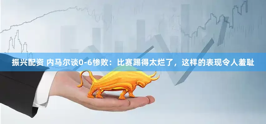 振兴配资 内马尔谈0-6惨败：比赛踢得太烂了，这样的表现令人羞耻