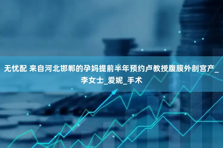 无忧配 来自河北邯郸的孕妈提前半年预约卢教授腹膜外剖宫产_李女士_爱妮_手术
