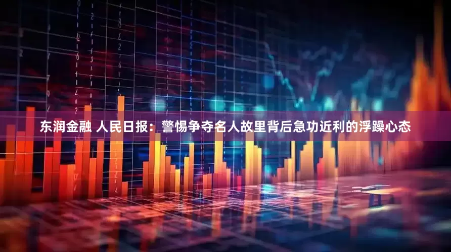 东润金融 人民日报：警惕争夺名人故里背后急功近利的浮躁心态