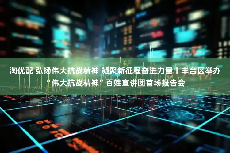 淘优配 弘扬伟大抗战精神 凝聚新征程奋进力量丨丰台区举办“伟大抗战精神”百姓宣讲团首场报告会