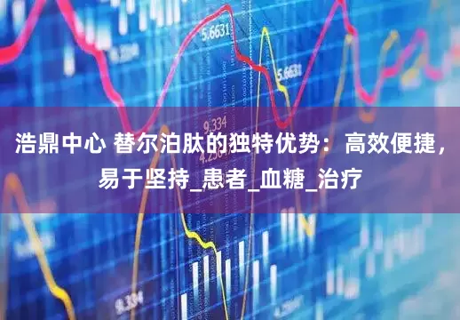 浩鼎中心 替尔泊肽的独特优势：高效便捷，易于坚持_患者_血糖_治疗