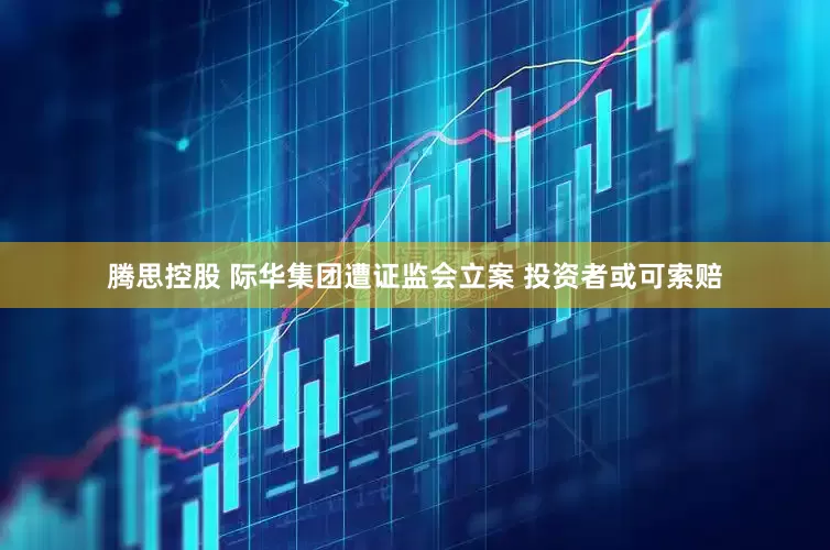 腾思控股 际华集团遭证监会立案 投资者或可索赔