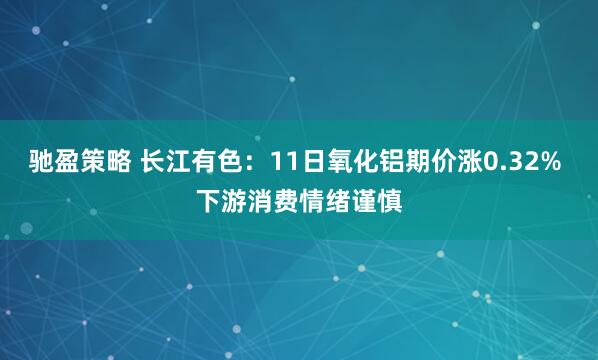 驰盈策略 长江有色：11日氧化铝期价涨0.32% 下游消费情绪谨慎