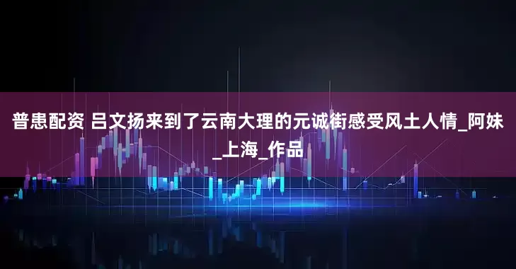 普患配资 吕文扬来到了云南大理的元诚街感受风土人情_阿妹_上海_作品