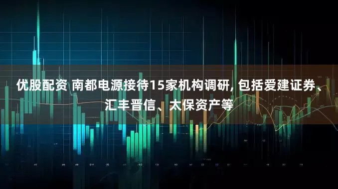 优股配资 南都电源接待15家机构调研, 包括爱建证券、汇丰晋信、太保资产等