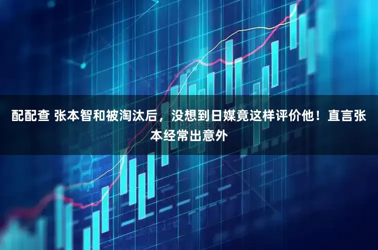 配配查 张本智和被淘汰后，没想到日媒竟这样评价他！直言张本经常出意外