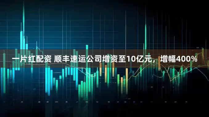 一片红配资 顺丰速运公司增资至10亿元，增幅400%