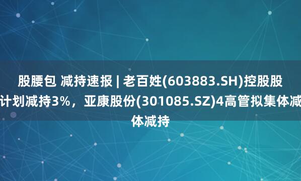 股腰包 减持速报 | 老百姓(603883.SH)控股股东计划减持3%，亚康股份(301085.SZ)4高管拟集体减持