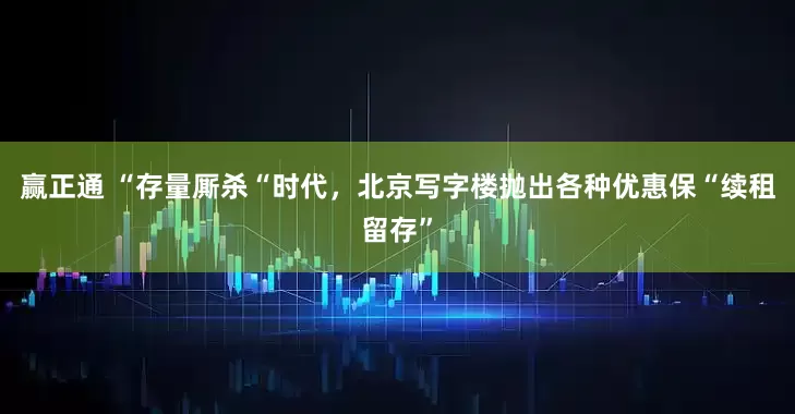 赢正通 “存量厮杀“时代，北京写字楼抛出各种优惠保“续租留存”