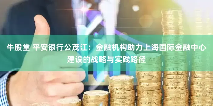 牛股堂 平安银行公茂江：金融机构助力上海国际金融中心建设的战略与实践路径