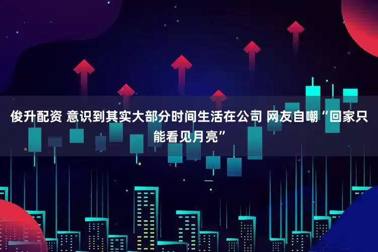 俊升配资 意识到其实大部分时间生活在公司 网友自嘲“回家只能看见月亮”
