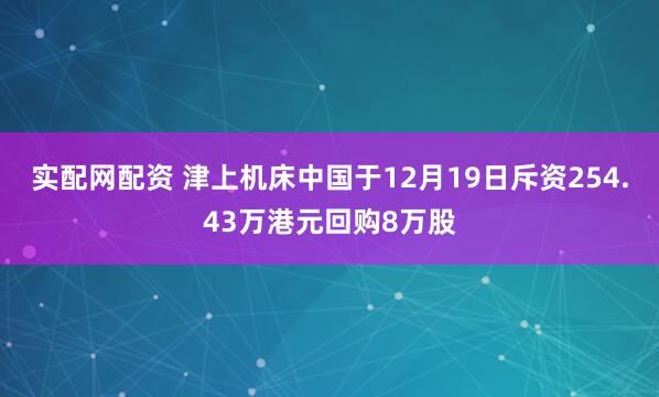 实配网配资 津上机床中国于12月19日斥资254.43万港元回购8万股