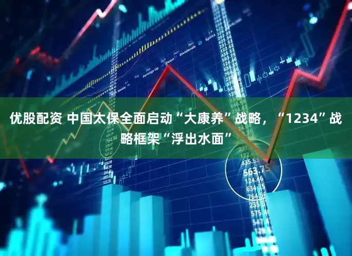 优股配资 中国太保全面启动“大康养”战略，“1234”战略框架“浮出水面”