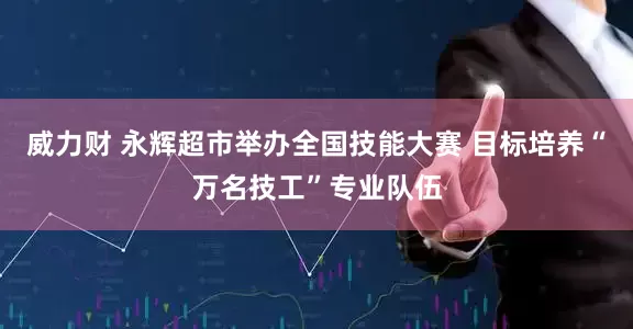 威力财 永辉超市举办全国技能大赛 目标培养“万名技工”专业队伍