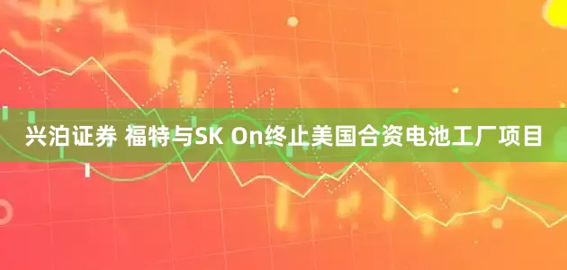 兴泊证券 福特与SK On终止美国合资电池工厂项目