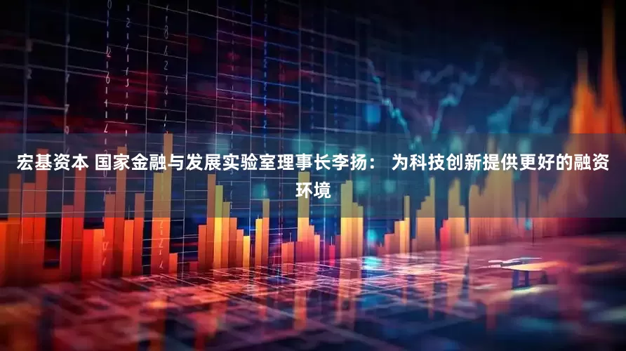 宏基资本 国家金融与发展实验室理事长李扬： 为科技创新提供更好的融资环境